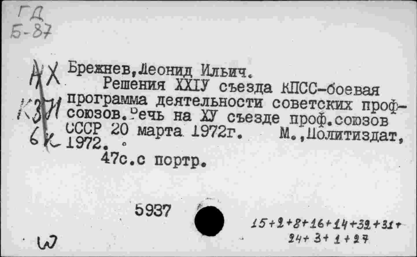 ﻿ГД
Брежнев,Леонид Ильич.
Решения ШУ съезда КПСС-боевая пР0ГРамма деятельности советских проф-/\Д/< союзов., ечь на ХУ съезде проф.союзов 1972 ^РГ3 1972г. М. »Политиздат, 47с.с портр.
Ь937
■
£ 5 +1 + 8 * 16 *• 11/ +31+31 г 14+ 3+ £/34